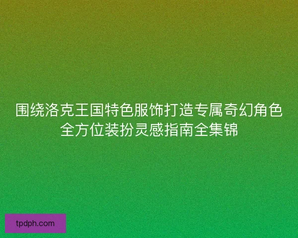 围绕洛克王国特色服饰打造专属奇幻角色全方位装扮灵感指南全集锦