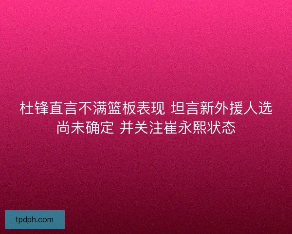 杜锋直言不满篮板表现 坦言新外援人选尚未确定 并关注崔永熙状态