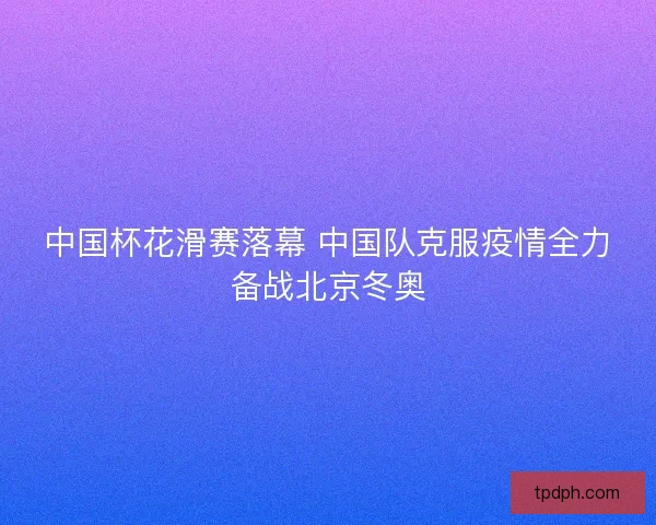 中国杯花滑赛落幕 中国队克服疫情全力备战北京冬奥