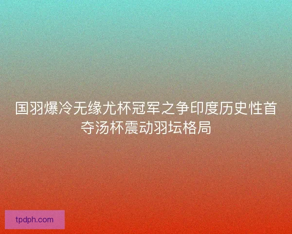国羽爆冷无缘尤杯冠军之争印度历史性首夺汤杯震动羽坛格局